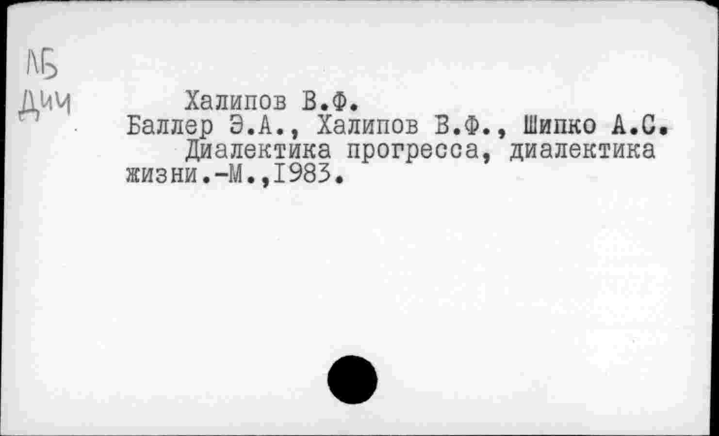 ﻿дим
Халипов В.Ф.
Баллер Э.А., Халипов В.Ф., Шипко А.С Диалектика прогресса, диалектика жизни.-М.,1983.